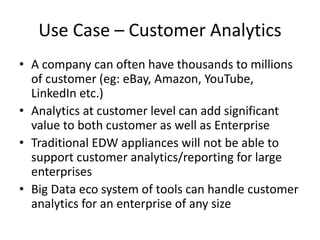 Use Case – Customer Analytics
• A company can often have thousands to millions
of customer (eg: eBay, Amazon, YouTube,
LinkedIn etc.)
• Analytics at customer level can add significant
value to both customer as well as Enterprise
• Traditional EDW appliances will not be able to
support customer analytics/reporting for large
enterprises
• Big Data eco system of tools can handle customer
analytics for an enterprise of any size
 