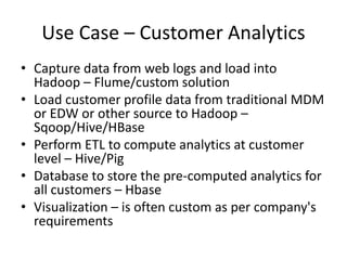 Use Case – Customer Analytics
• Capture data from web logs and load into
Hadoop – Flume/custom solution
• Load customer profile data from traditional MDM
or EDW or other source to Hadoop –
Sqoop/Hive/HBase
• Perform ETL to compute analytics at customer
level – Hive/Pig
• Database to store the pre-computed analytics for
all customers – Hbase
• Visualization – is often custom as per company's
requirements
 