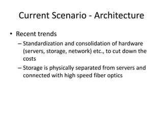 Current Scenario - Architecture
• Recent trends
– Standardization and consolidation of hardware
(servers, storage, network) etc., to cut down the
costs
– Storage is physically separated from servers and
connected with high speed fiber optics
 