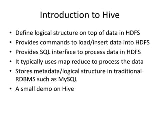 Introduction to Hive
• Define logical structure on top of data in HDFS
• Provides commands to load/insert data into HDFS
• Provides SQL interface to process data in HDFS
• It typically uses map reduce to process the data
• Stores metadata/logical structure in traditional
RDBMS such as MySQL
• A small demo on Hive
 