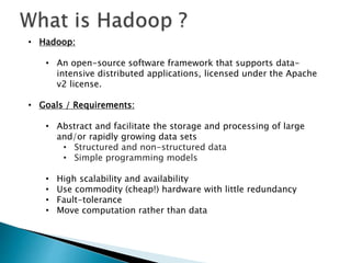 • Hadoop:
• An open-source software framework that supports data-
intensive distributed applications, licensed under the Apache
v2 license.
• Goals / Requirements:
• Abstract and facilitate the storage and processing of large
and/or rapidly growing data sets
• Structured and non-structured data
• Simple programming models
• High scalability and availability
• Use commodity (cheap!) hardware with little redundancy
• Fault-tolerance
• Move computation rather than data
 
