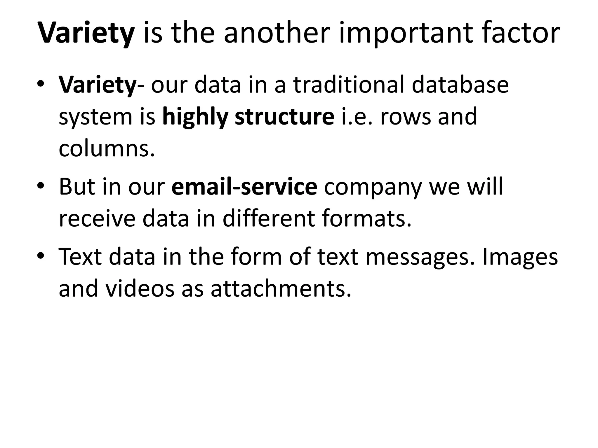 Variety is the another important factor
• Variety- our data in a traditional database
system is highly structure i.e. rows and
columns.
• But in our email-service company we will
receive data in different formats.
• Text data in the form of text messages. Images
and videos as attachments.
 