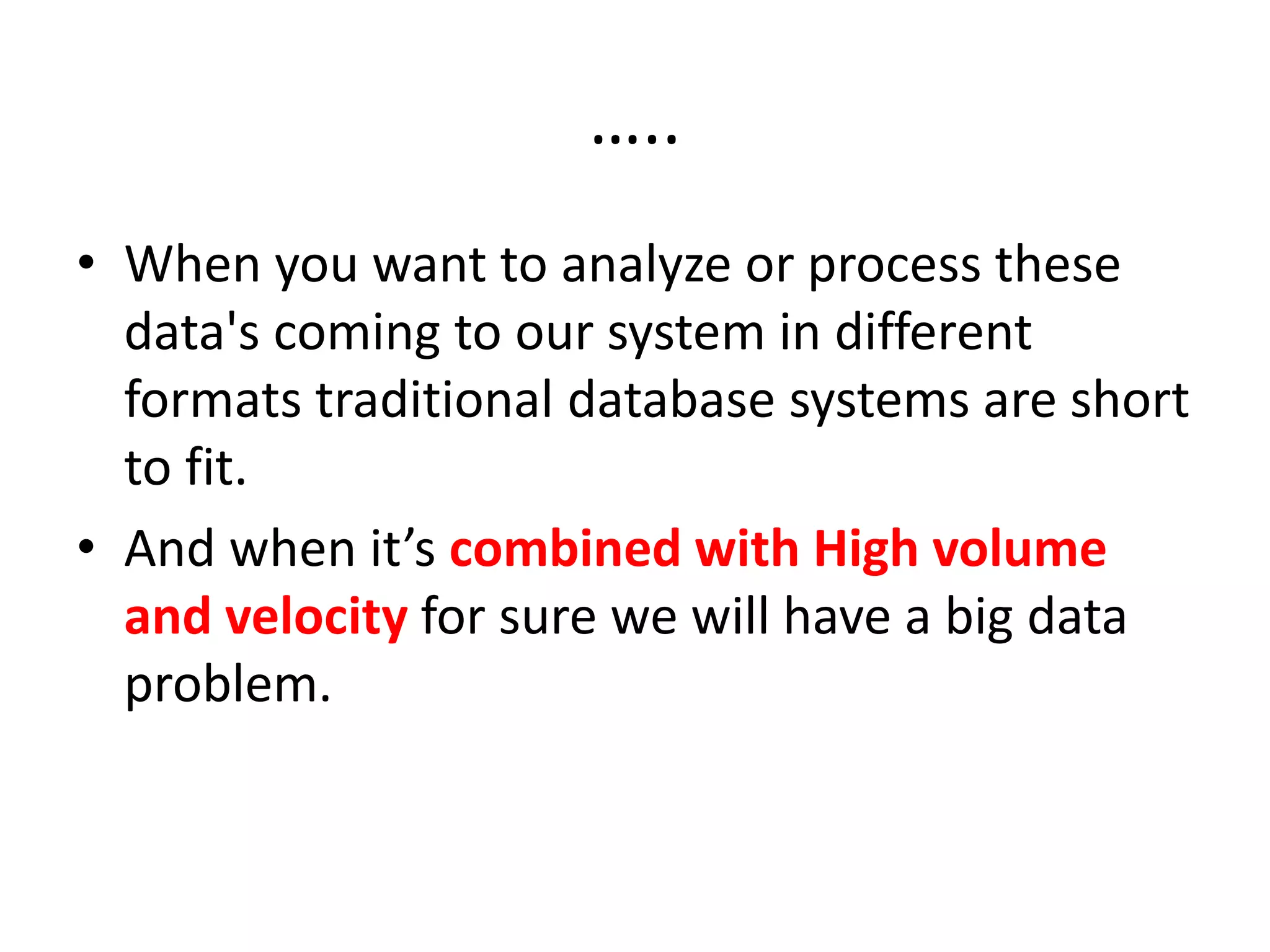 …..
• When you want to analyze or process these
data's coming to our system in different
formats traditional database systems are short
to fit.
• And when it’s combined with High volume
and velocity for sure we will have a big data
problem.
 