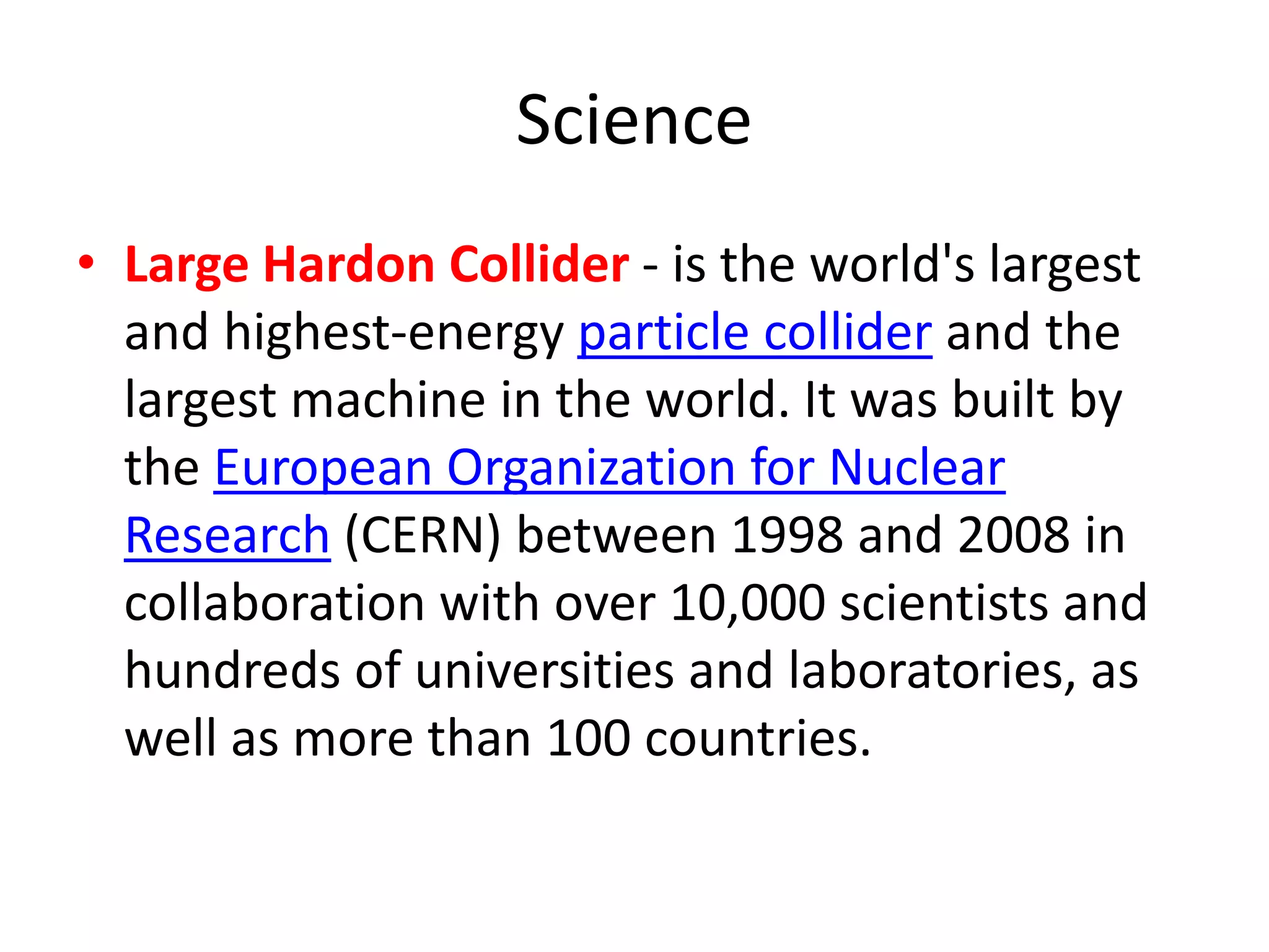 Science
• Large Hardon Collider - is the world's largest
and highest-energy particle collider and the
largest machine in the world. It was built by
the European Organization for Nuclear
Research (CERN) between 1998 and 2008 in
collaboration with over 10,000 scientists and
hundreds of universities and laboratories, as
well as more than 100 countries.
 