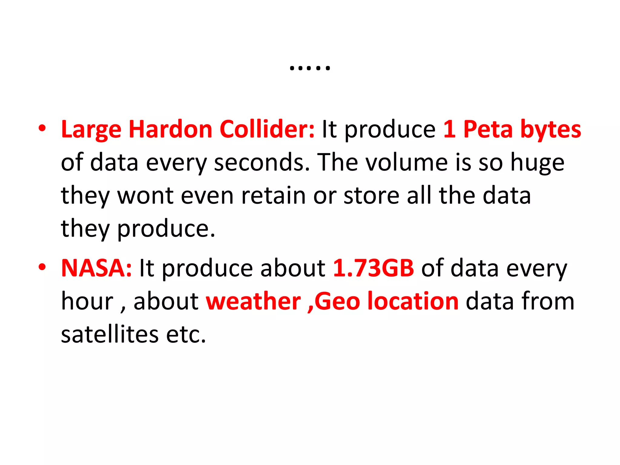…..
• Large Hardon Collider: It produce 1 Peta bytes
of data every seconds. The volume is so huge
they wont even retain or store all the data
they produce.
• NASA: It produce about 1.73GB of data every
hour , about weather ,Geo location data from
satellites etc.
 
