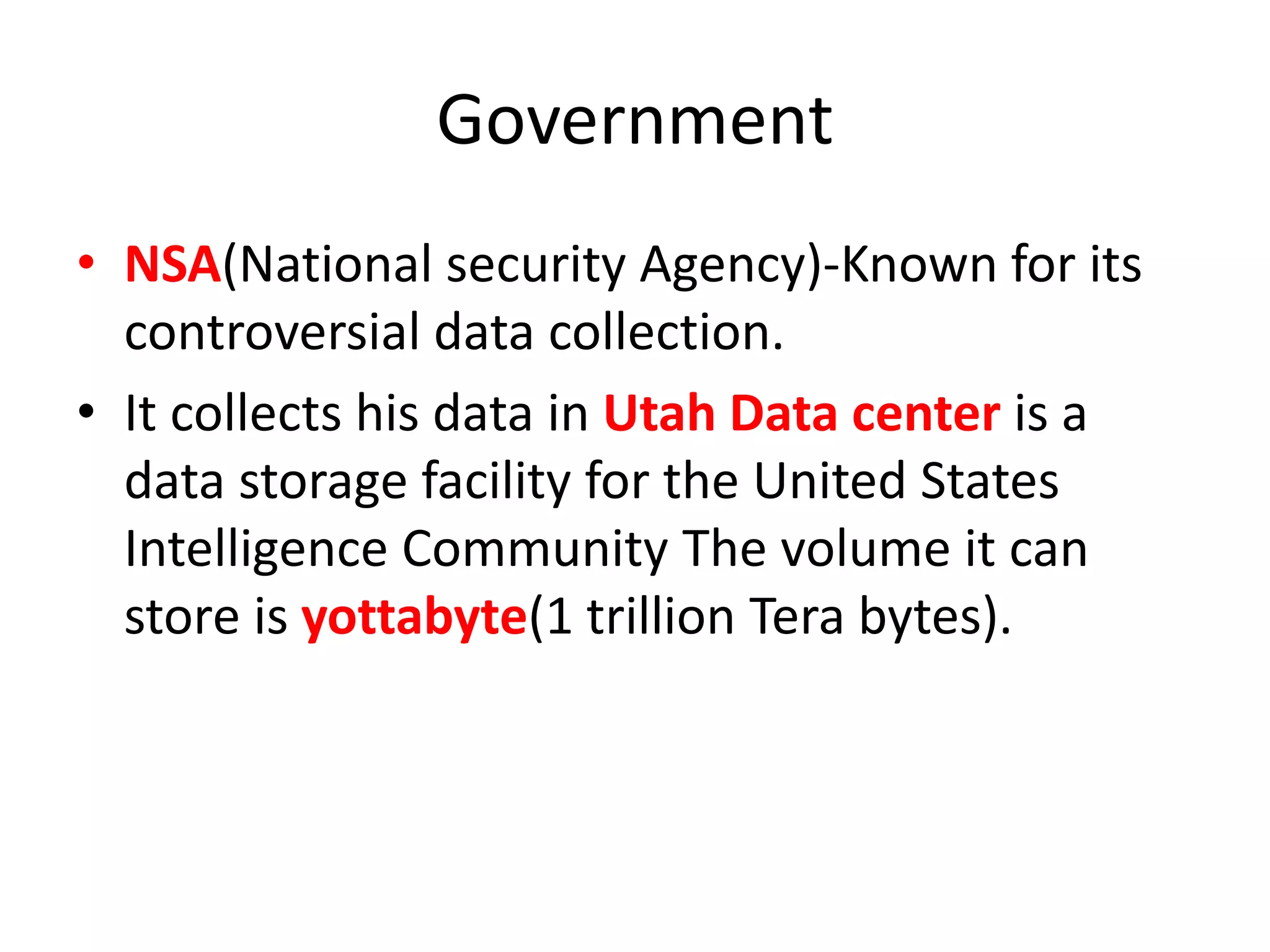 Government
• NSA(National security Agency)-Known for its
controversial data collection.
• It collects his data in Utah Data center is a
data storage facility for the United States
Intelligence Community The volume it can
store is yottabyte(1 trillion Tera bytes).
 