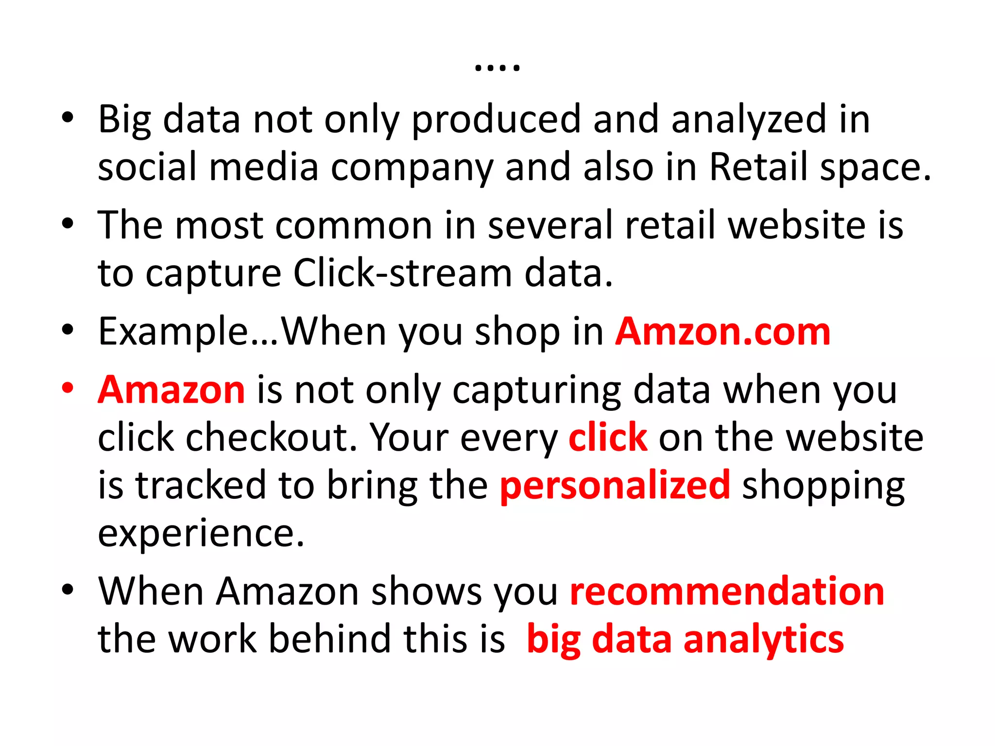 ….
• Big data not only produced and analyzed in
social media company and also in Retail space.
• The most common in several retail website is
to capture Click-stream data.
• Example…When you shop in Amzon.com
• Amazon is not only capturing data when you
click checkout. Your every click on the website
is tracked to bring the personalized shopping
experience.
• When Amazon shows you recommendation
the work behind this is big data analytics
 