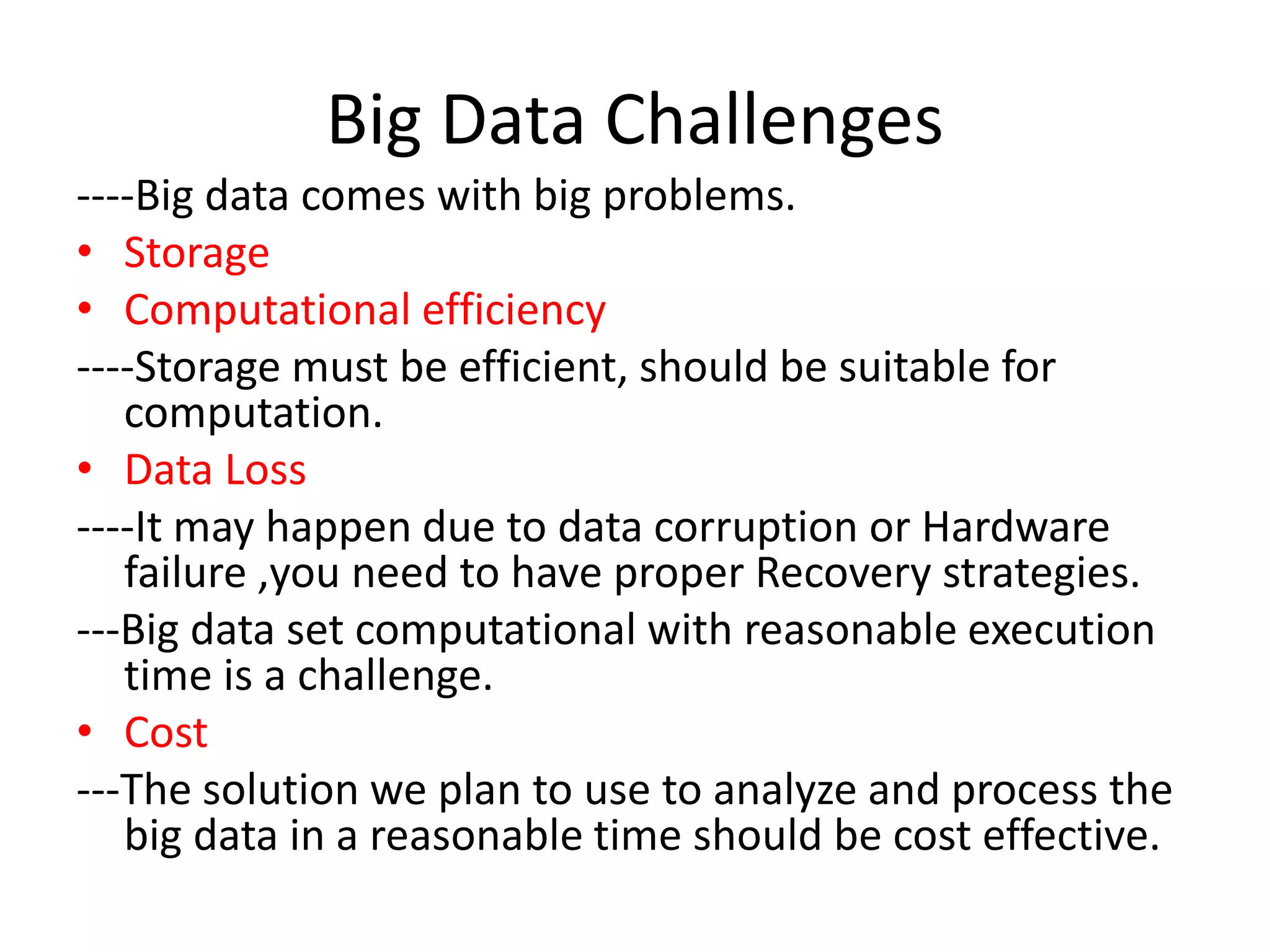 Big Data Challenges
----Big data comes with big problems.
• Storage
• Computational efficiency
----Storage must be efficient, should be suitable for
computation.
• Data Loss
----It may happen due to data corruption or Hardware
failure ,you need to have proper Recovery strategies.
---Big data set computational with reasonable execution
time is a challenge.
• Cost
---The solution we plan to use to analyze and process the
big data in a reasonable time should be cost effective.
 