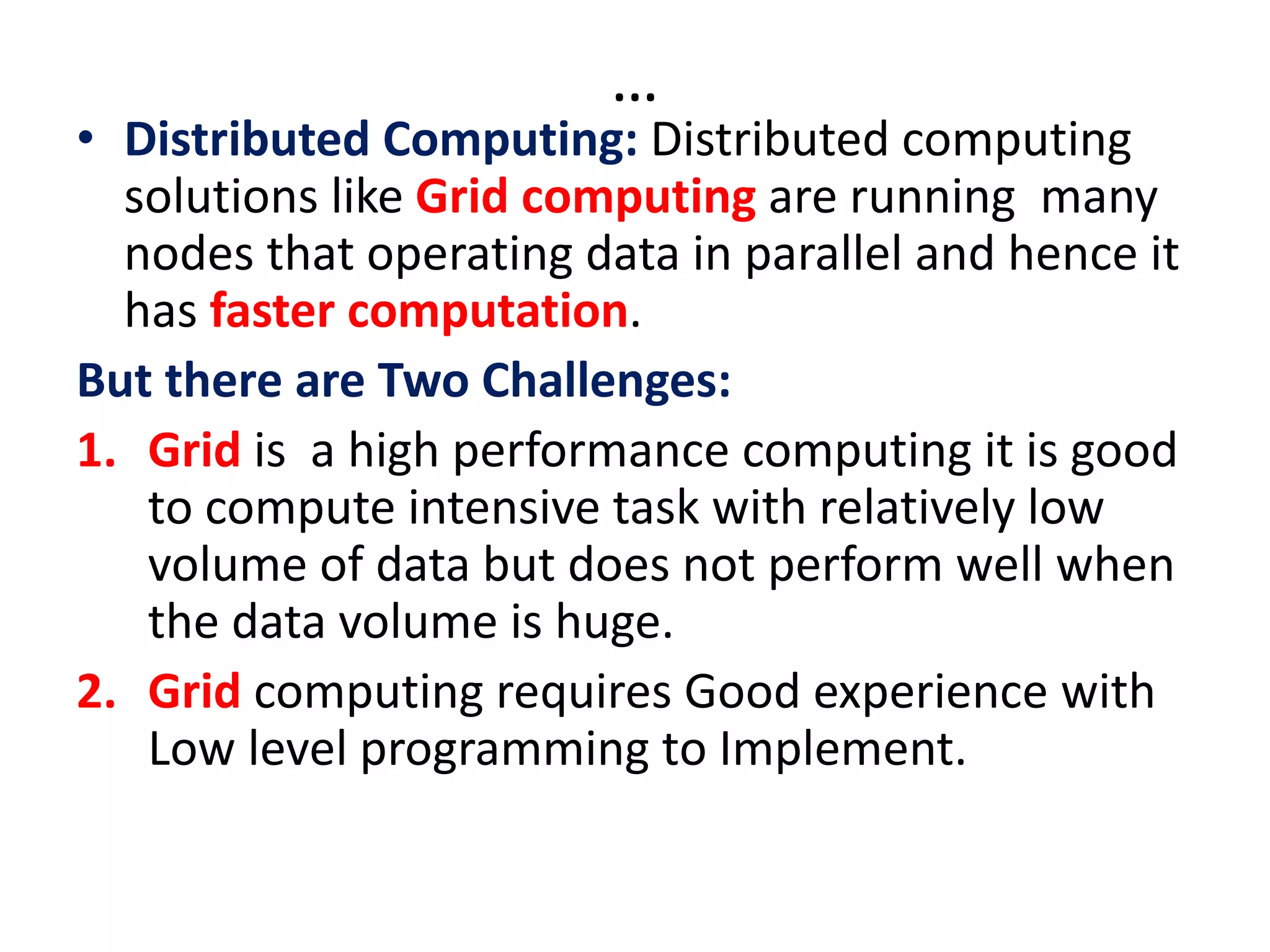 …
• Distributed Computing: Distributed computing
solutions like Grid computing are running many
nodes that operating data in parallel and hence it
has faster computation.
But there are Two Challenges:
1. Grid is a high performance computing it is good
to compute intensive task with relatively low
volume of data but does not perform well when
the data volume is huge.
2. Grid computing requires Good experience with
Low level programming to Implement.
 