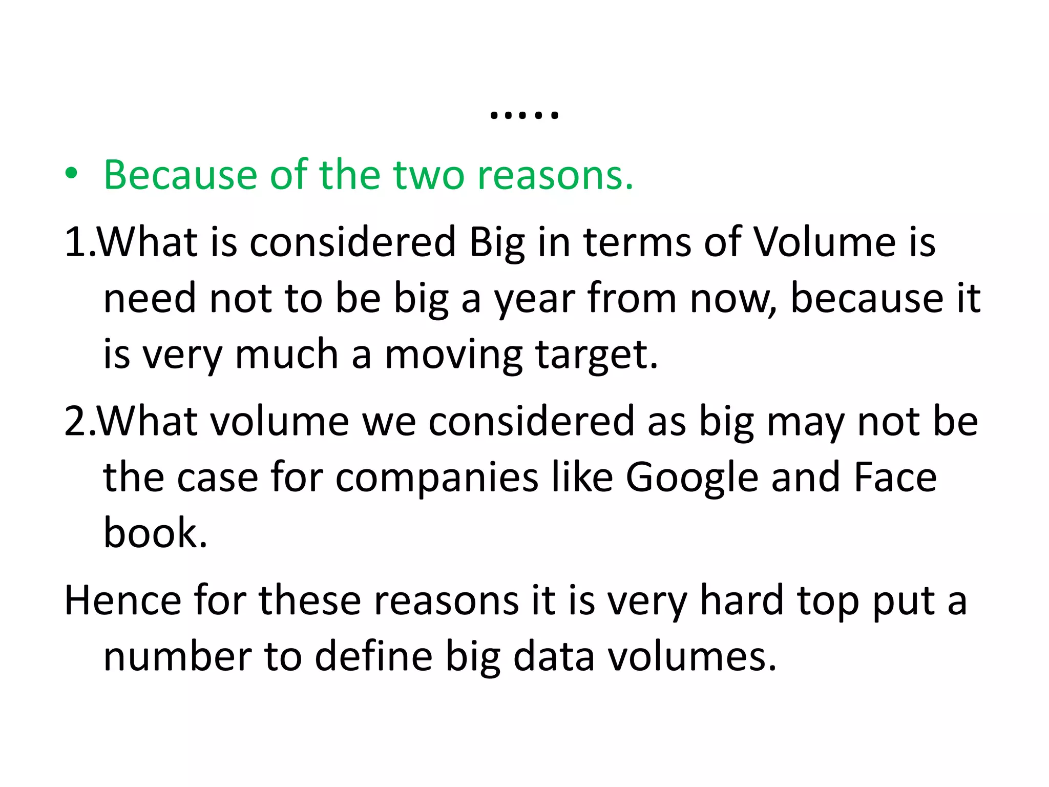 …..
• Because of the two reasons.
1.What is considered Big in terms of Volume is
need not to be big a year from now, because it
is very much a moving target.
2.What volume we considered as big may not be
the case for companies like Google and Face
book.
Hence for these reasons it is very hard top put a
number to define big data volumes.
 