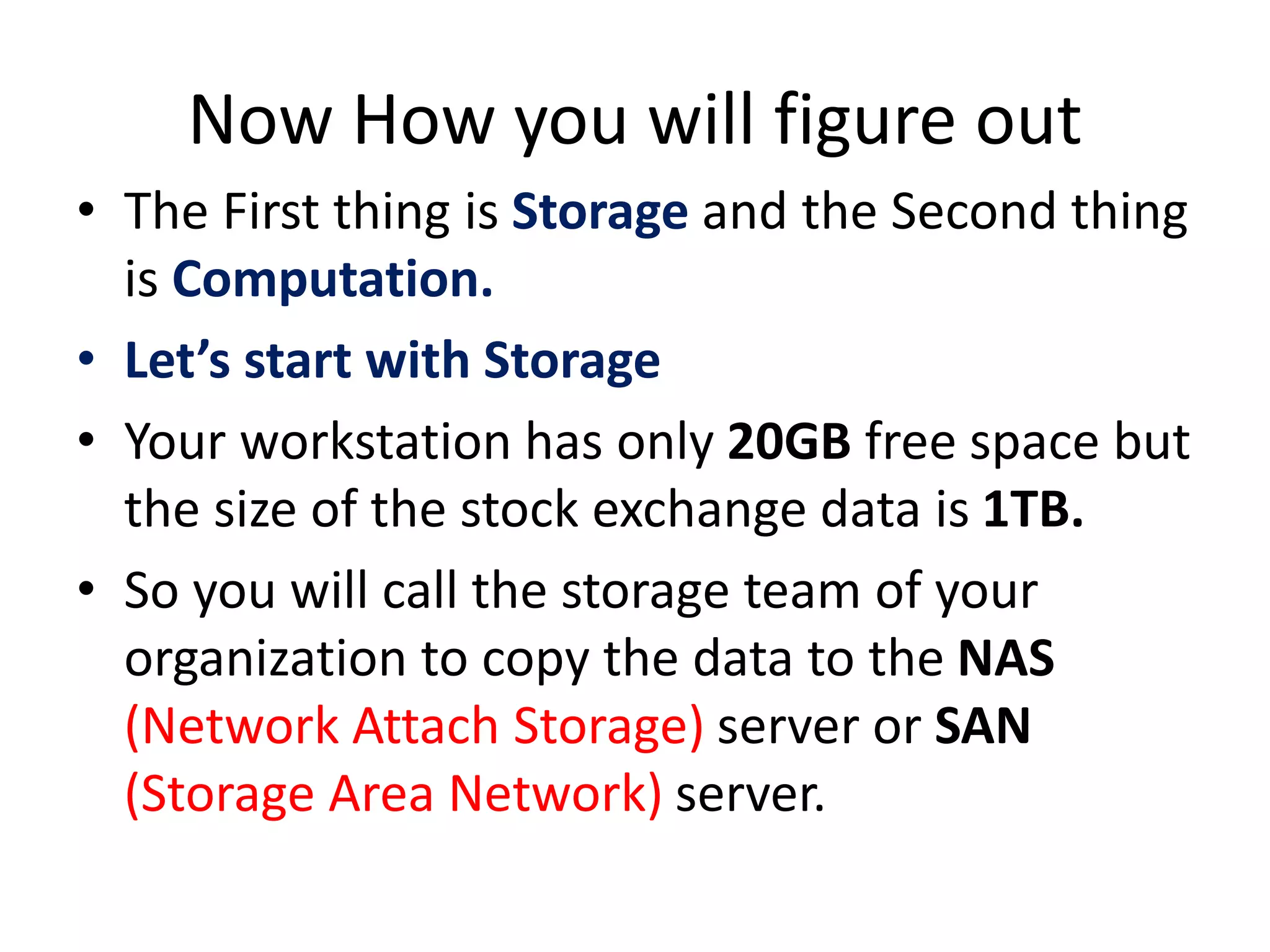 Now How you will figure out
• The First thing is Storage and the Second thing
is Computation.
• Let’s start with Storage
• Your workstation has only 20GB free space but
the size of the stock exchange data is 1TB.
• So you will call the storage team of your
organization to copy the data to the NAS
(Network Attach Storage) server or SAN
(Storage Area Network) server.
 