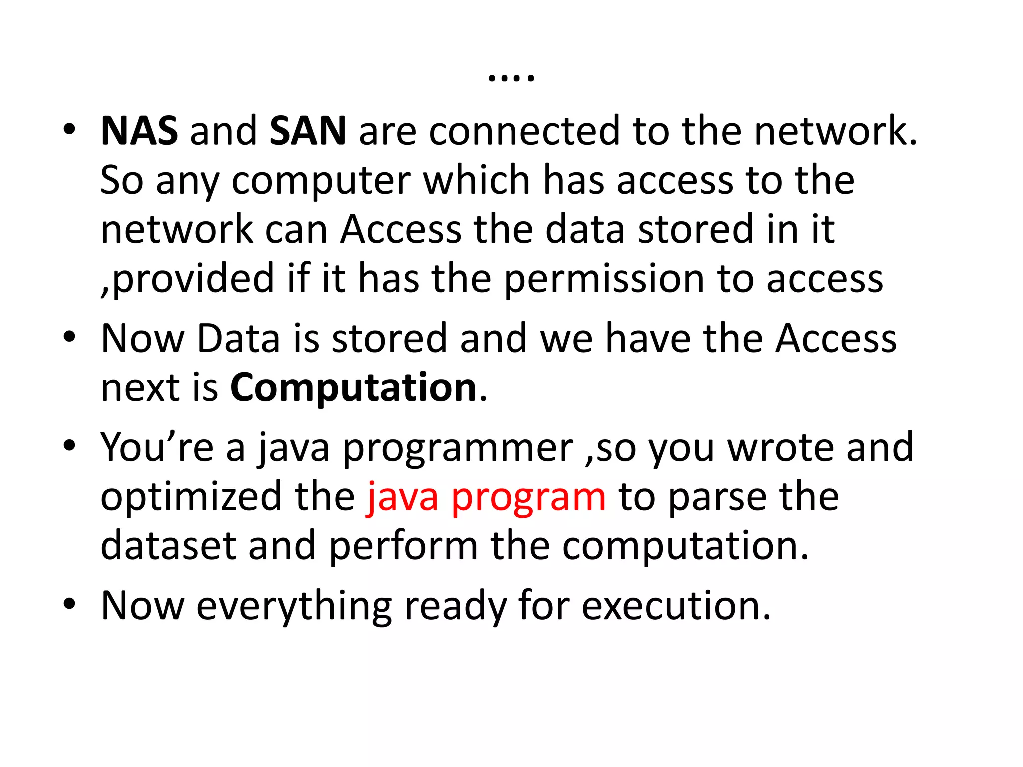 ….
• NAS and SAN are connected to the network.
So any computer which has access to the
network can Access the data stored in it
,provided if it has the permission to access
• Now Data is stored and we have the Access
next is Computation.
• You’re a java programmer ,so you wrote and
optimized the java program to parse the
dataset and perform the computation.
• Now everything ready for execution.
 