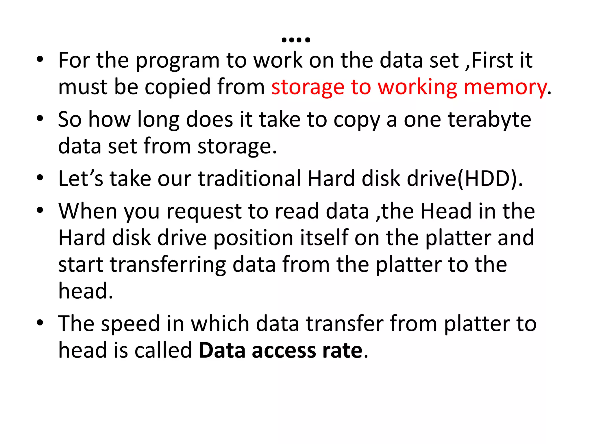 ….
• For the program to work on the data set ,First it
must be copied from storage to working memory.
• So how long does it take to copy a one terabyte
data set from storage.
• Let’s take our traditional Hard disk drive(HDD).
• When you request to read data ,the Head in the
Hard disk drive position itself on the platter and
start transferring data from the platter to the
head.
• The speed in which data transfer from platter to
head is called Data access rate.
 