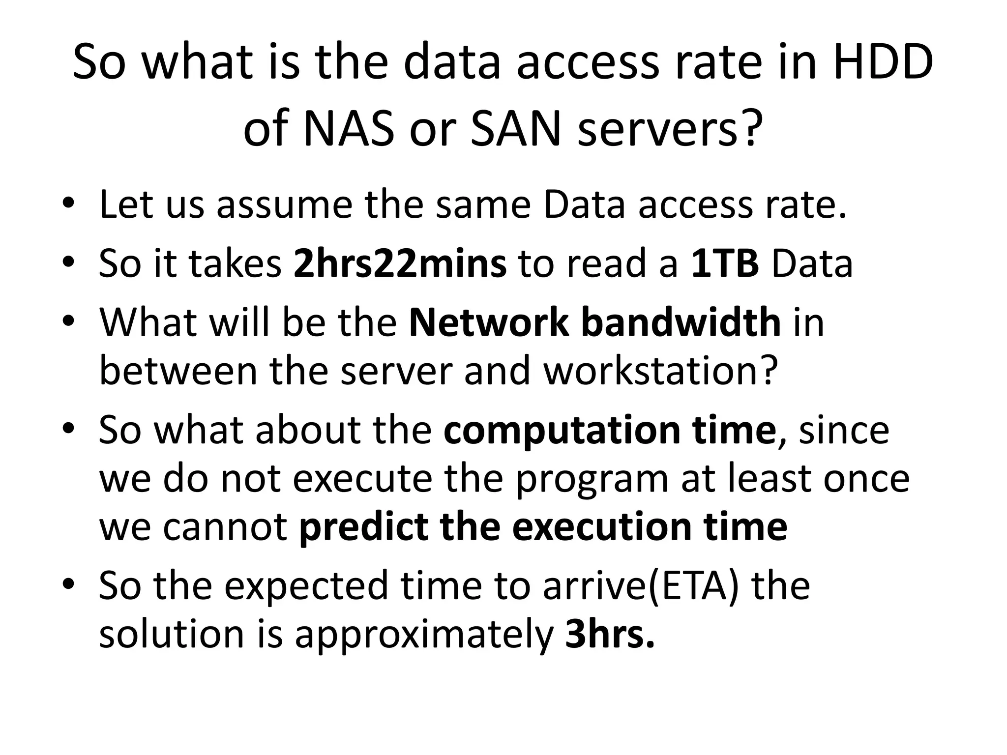 So what is the data access rate in HDD
of NAS or SAN servers?
• Let us assume the same Data access rate.
• So it takes 2hrs22mins to read a 1TB Data
• What will be the Network bandwidth in
between the server and workstation?
• So what about the computation time, since
we do not execute the program at least once
we cannot predict the execution time
• So the expected time to arrive(ETA) the
solution is approximately 3hrs.
 