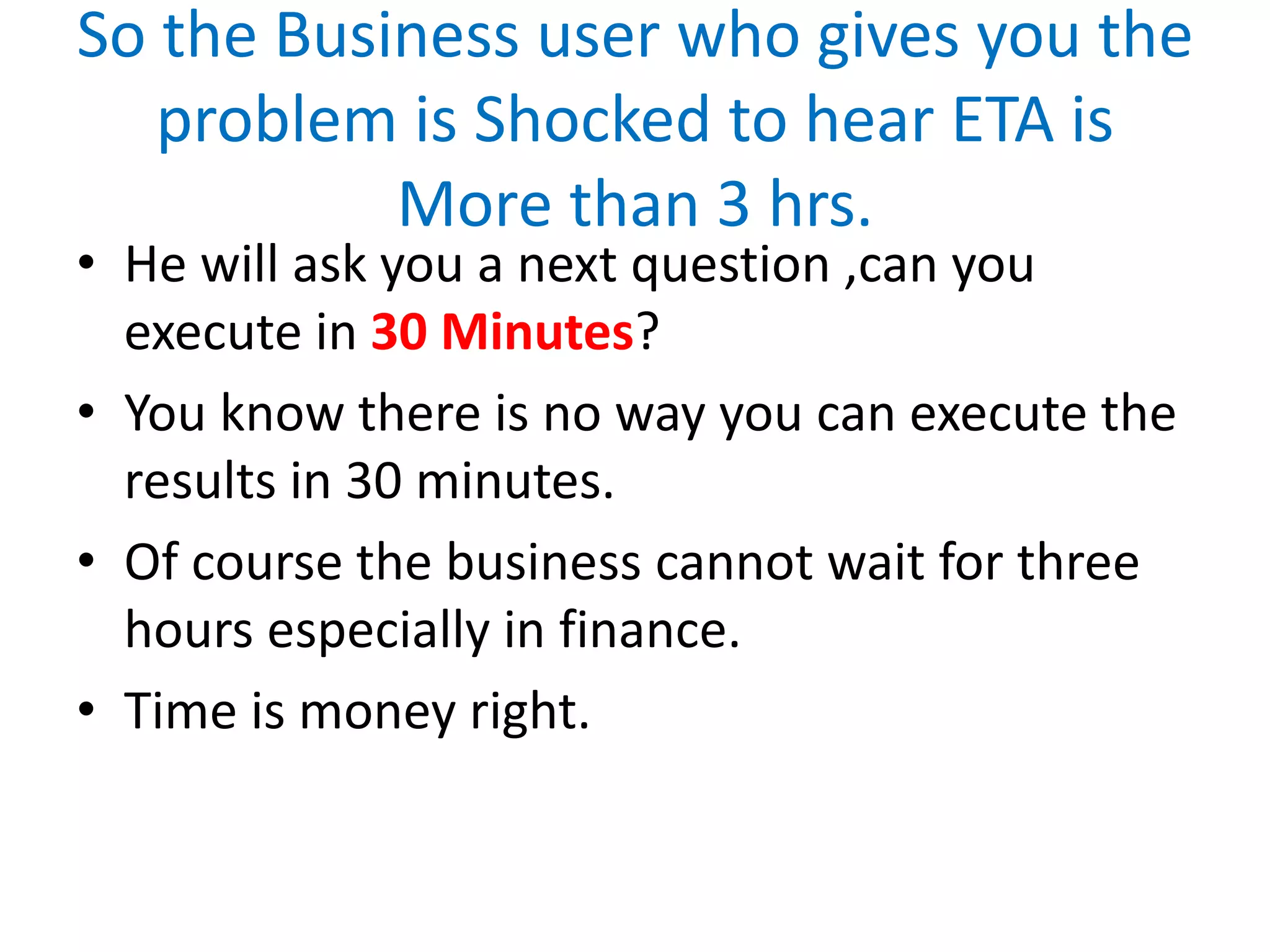 So the Business user who gives you the
problem is Shocked to hear ETA is
More than 3 hrs.
• He will ask you a next question ,can you
execute in 30 Minutes?
• You know there is no way you can execute the
results in 30 minutes.
• Of course the business cannot wait for three
hours especially in finance.
• Time is money right.
 