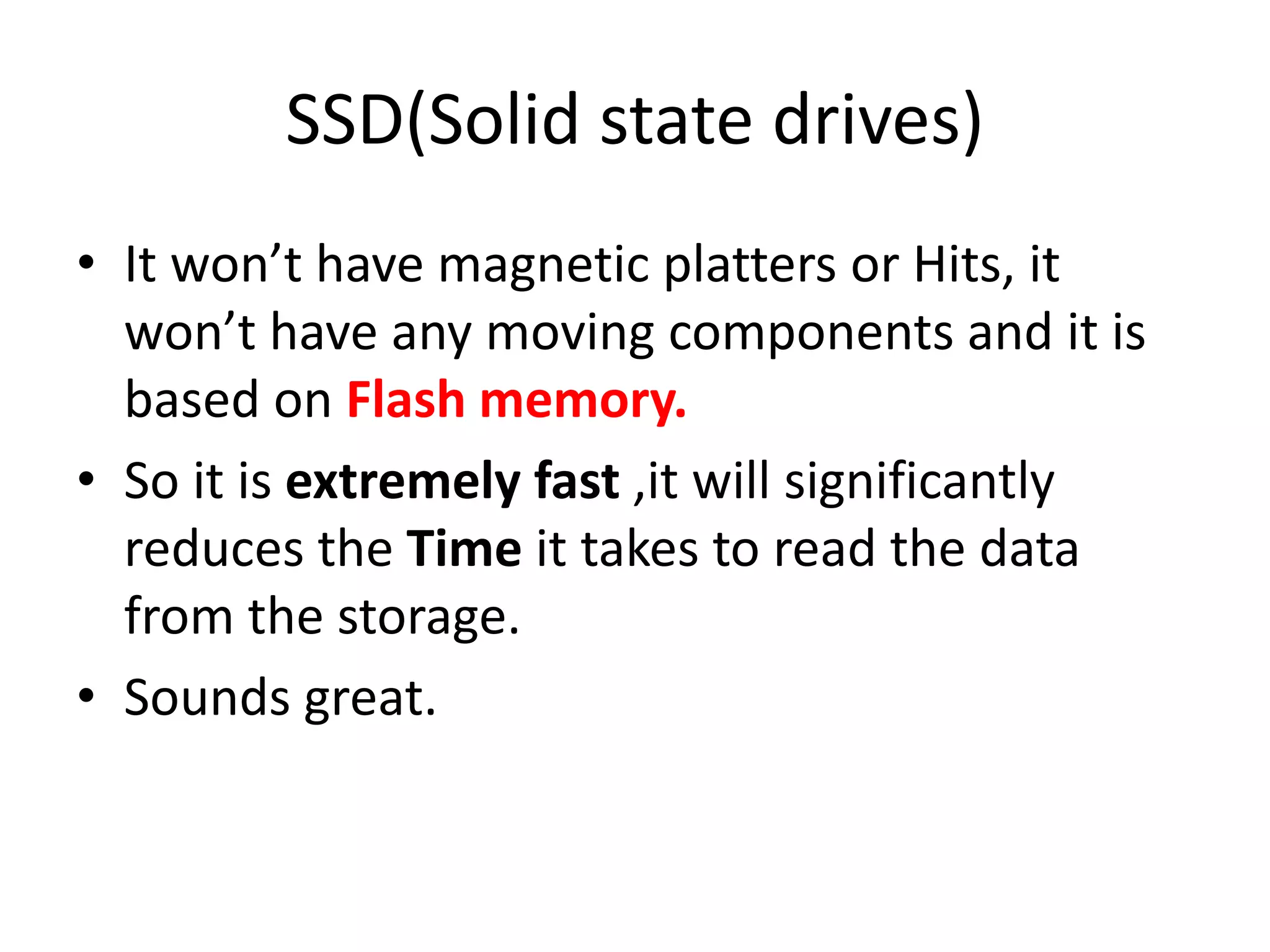 SSD(Solid state drives)
• It won’t have magnetic platters or Hits, it
won’t have any moving components and it is
based on Flash memory.
• So it is extremely fast ,it will significantly
reduces the Time it takes to read the data
from the storage.
• Sounds great.
 