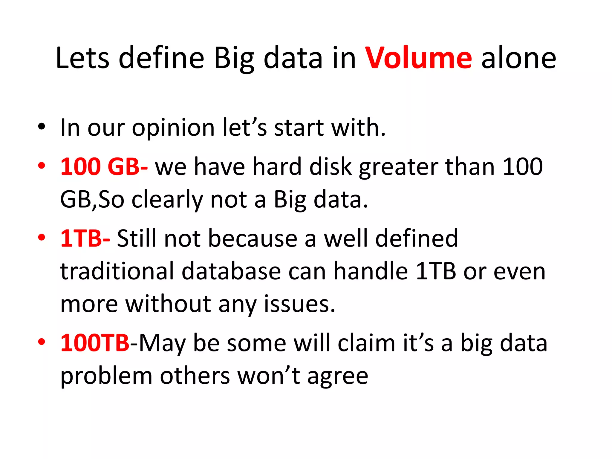 Lets define Big data in Volume alone
• In our opinion let’s start with.
• 100 GB- we have hard disk greater than 100
GB,So clearly not a Big data.
• 1TB- Still not because a well defined
traditional database can handle 1TB or even
more without any issues.
• 100TB-May be some will claim it’s a big data
problem others won’t agree
 
