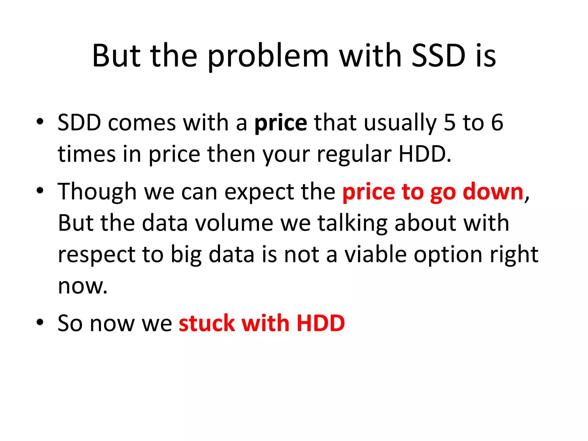 But the problem with SSD is
• SDD comes with a price that usually 5 to 6
times in price then your regular HDD.
• Though we can expect the price to go down,
But the data volume we talking about with
respect to big data is not a viable option right
now.
• So now we stuck with HDD
 