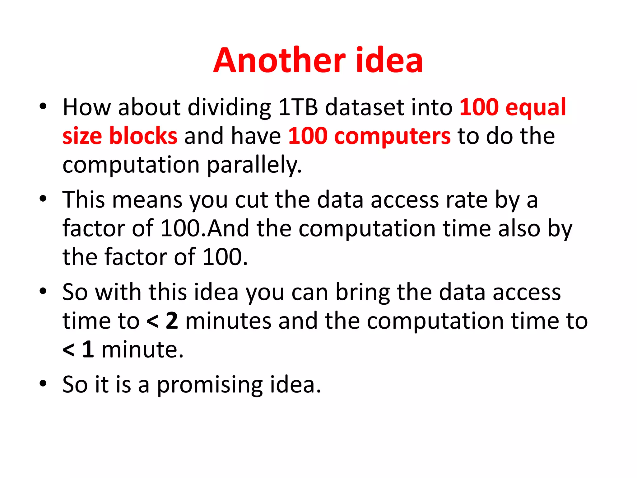 Another idea
• How about dividing 1TB dataset into 100 equal
size blocks and have 100 computers to do the
computation parallely.
• This means you cut the data access rate by a
factor of 100.And the computation time also by
the factor of 100.
• So with this idea you can bring the data access
time to < 2 minutes and the computation time to
< 1 minute.
• So it is a promising idea.
 