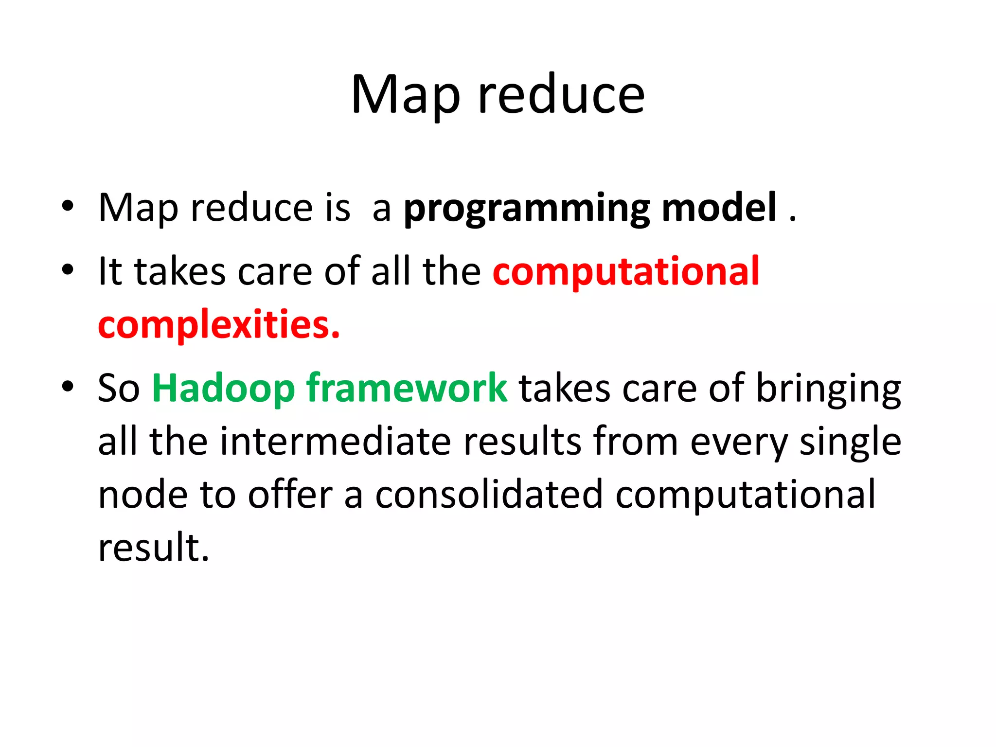 Map reduce
• Map reduce is a programming model .
• It takes care of all the computational
complexities.
• So Hadoop framework takes care of bringing
all the intermediate results from every single
node to offer a consolidated computational
result.
 