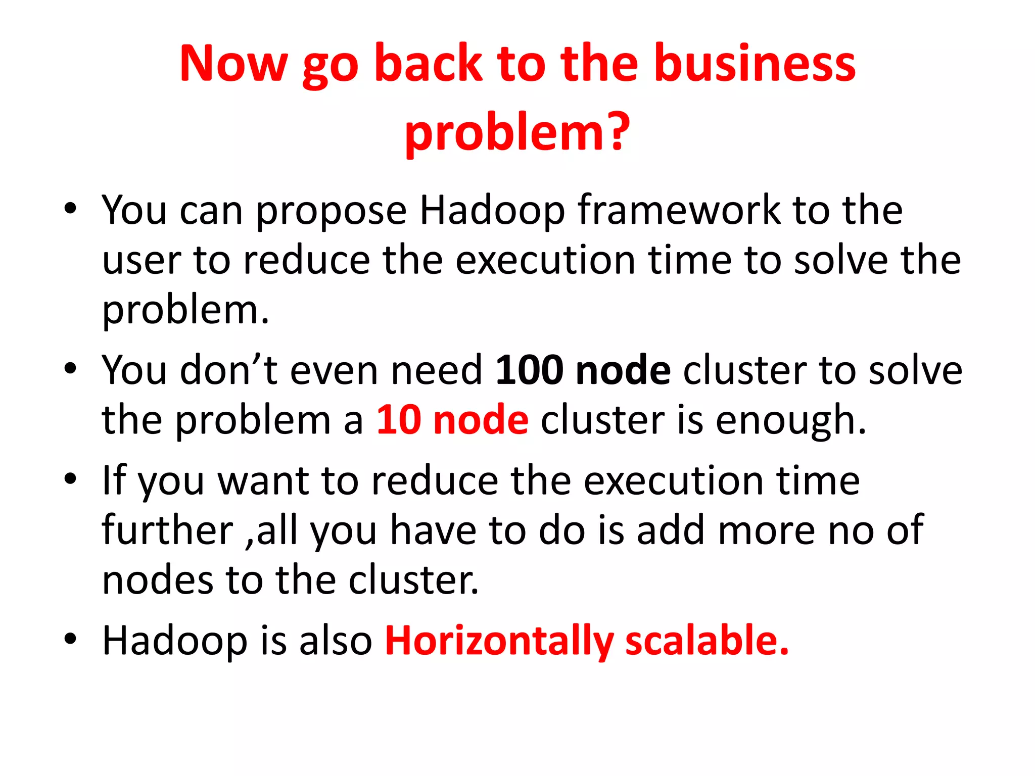 Now go back to the business
problem?
• You can propose Hadoop framework to the
user to reduce the execution time to solve the
problem.
• You don’t even need 100 node cluster to solve
the problem a 10 node cluster is enough.
• If you want to reduce the execution time
further ,all you have to do is add more no of
nodes to the cluster.
• Hadoop is also Horizontally scalable.
 