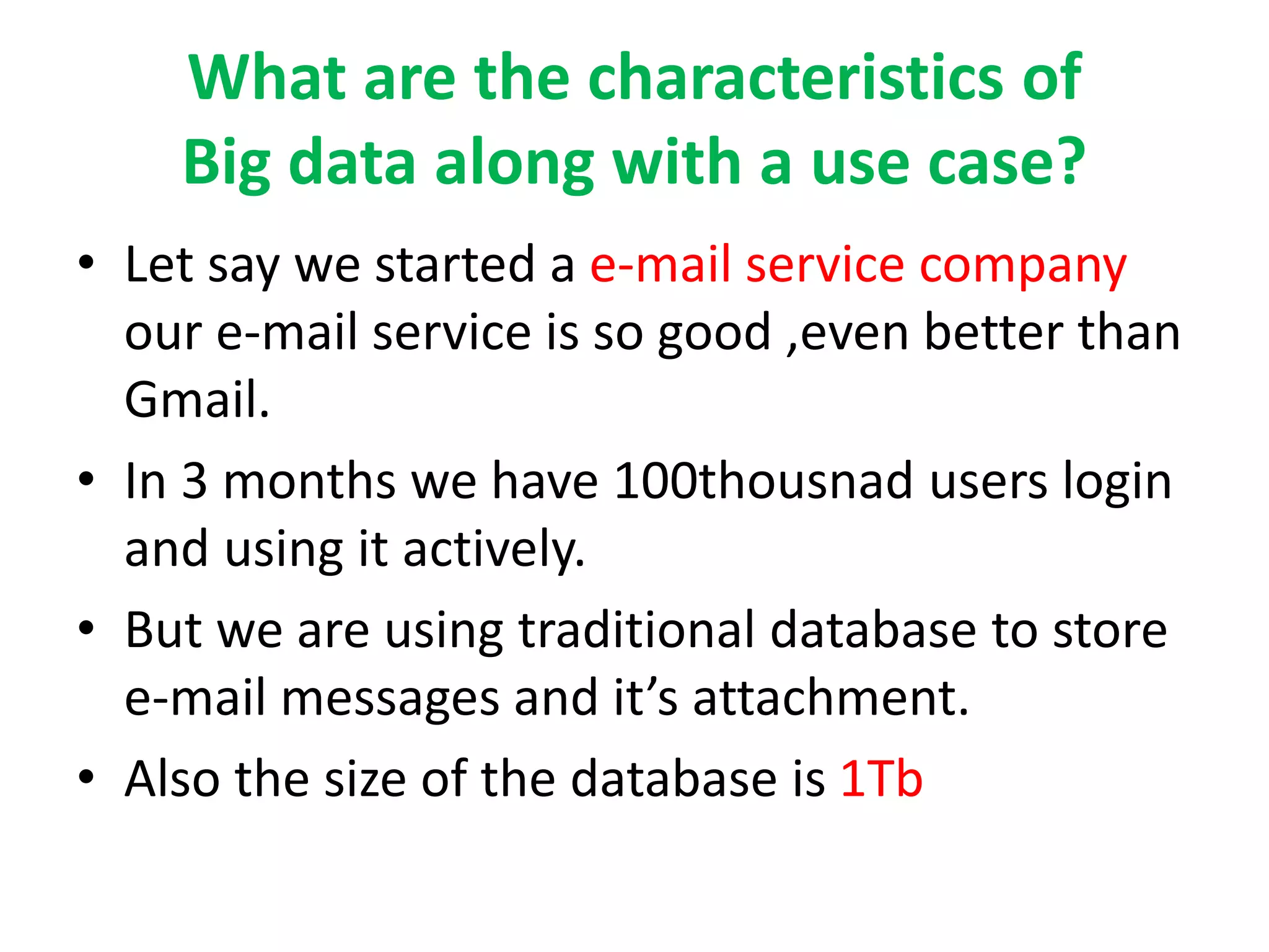 What are the characteristics of
Big data along with a use case?
• Let say we started a e-mail service company
our e-mail service is so good ,even better than
Gmail.
• In 3 months we have 100thousnad users login
and using it actively.
• But we are using traditional database to store
e-mail messages and it’s attachment.
• Also the size of the database is 1Tb
 