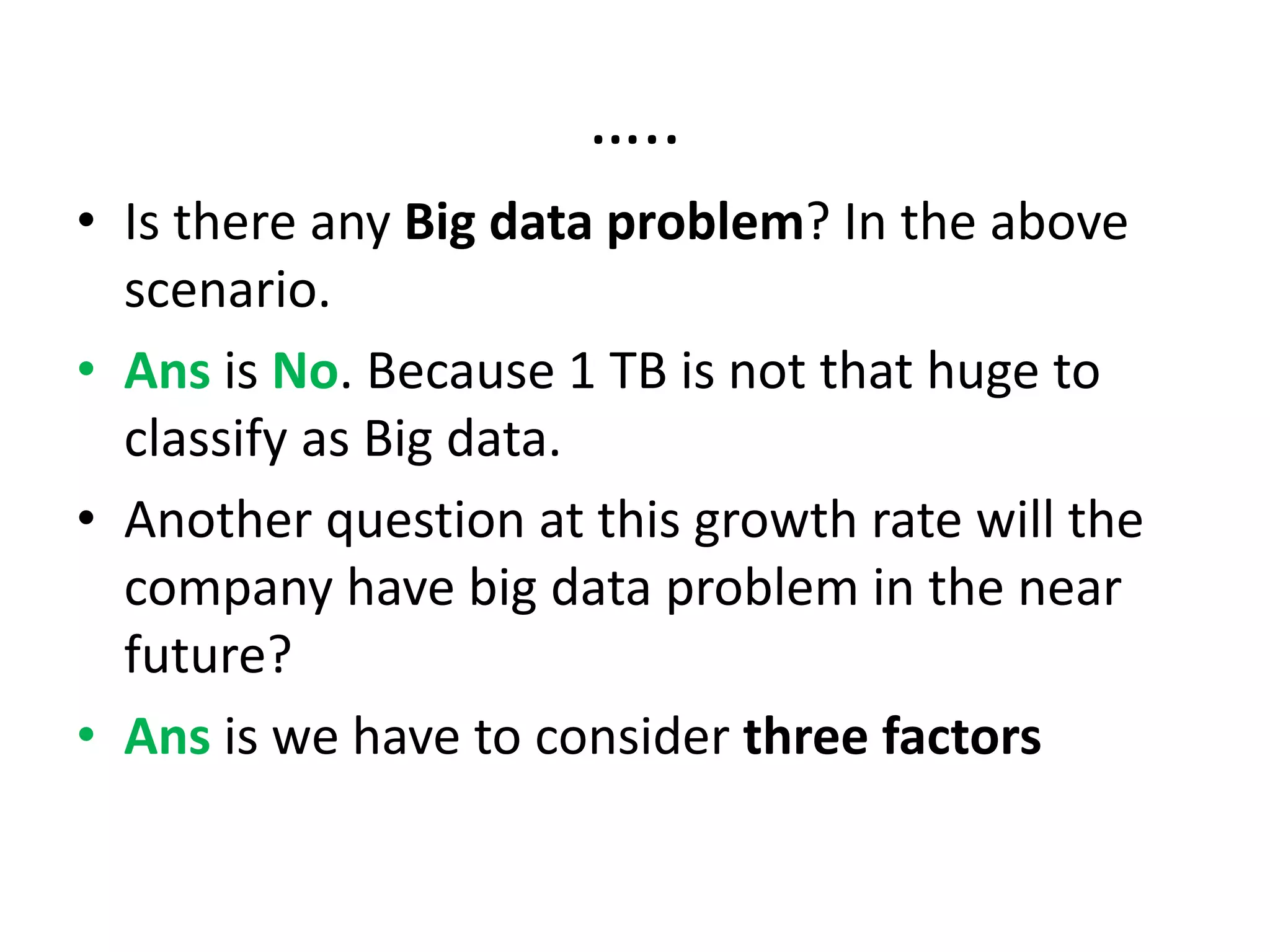 …..
• Is there any Big data problem? In the above
scenario.
• Ans is No. Because 1 TB is not that huge to
classify as Big data.
• Another question at this growth rate will the
company have big data problem in the near
future?
• Ans is we have to consider three factors
 