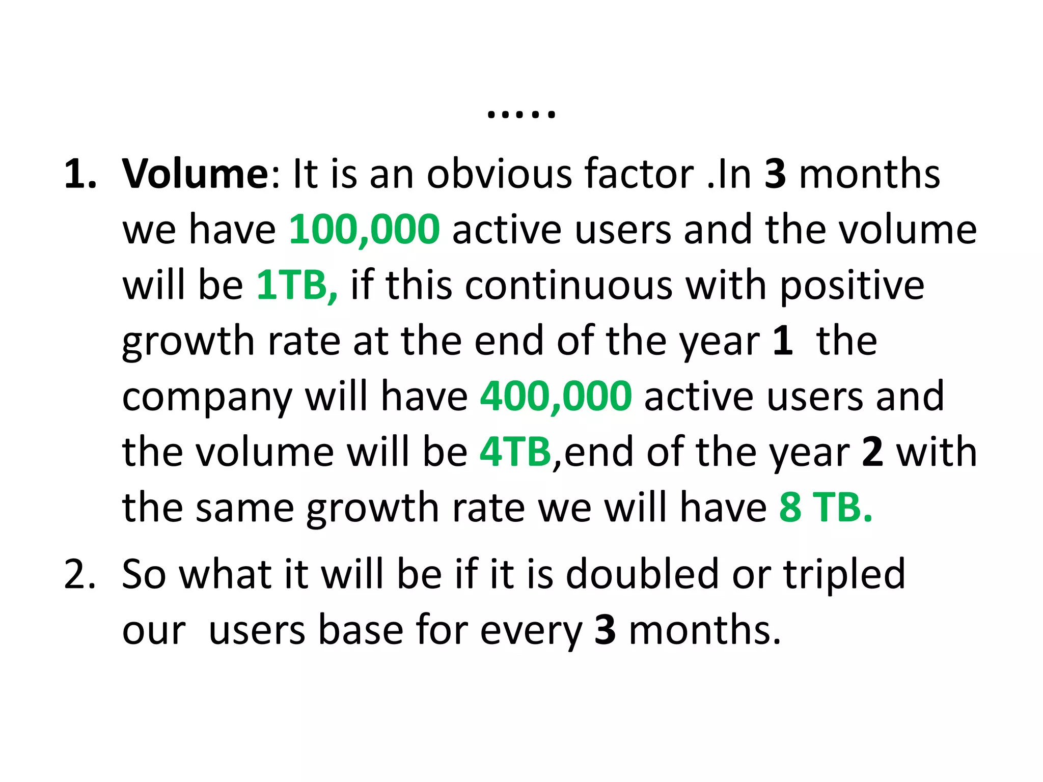 …..
1. Volume: It is an obvious factor .In 3 months
we have 100,000 active users and the volume
will be 1TB, if this continuous with positive
growth rate at the end of the year 1 the
company will have 400,000 active users and
the volume will be 4TB,end of the year 2 with
the same growth rate we will have 8 TB.
2. So what it will be if it is doubled or tripled
our users base for every 3 months.
 
