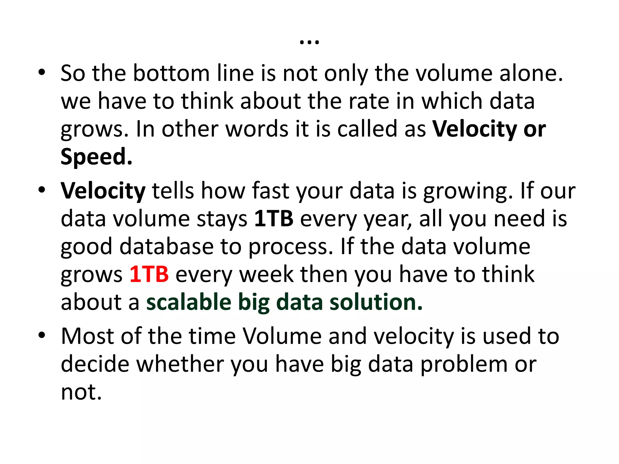 …
• So the bottom line is not only the volume alone.
we have to think about the rate in which data
grows. In other words it is called as Velocity or
Speed.
• Velocity tells how fast your data is growing. If our
data volume stays 1TB every year, all you need is
good database to process. If the data volume
grows 1TB every week then you have to think
about a scalable big data solution.
• Most of the time Volume and velocity is used to
decide whether you have big data problem or
not.
 