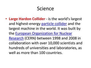 Science
• Large Hardon Collider - is the world's largest
and highest-energy particle collider and the
largest machine in the world. It was built by
the European Organization for Nuclear
Research (CERN) between 1998 and 2008 in
collaboration with over 10,000 scientists and
hundreds of universities and laboratories, as
well as more than 100 countries.
 