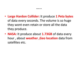 …..
• Large Hardon Collider: It produce 1 Peta bytes
of data every seconds. The volume is so huge
they wont even retain or store all the data
they produce.
• NASA: It produce about 1.73GB of data every
hour , about weather ,Geo location data from
satellites etc.
 