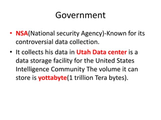 Government
• NSA(National security Agency)-Known for its
controversial data collection.
• It collects his data in Utah Data center is a
data storage facility for the United States
Intelligence Community The volume it can
store is yottabyte(1 trillion Tera bytes).
 