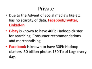 Private
• Due to the Advent of Social media’s like etc
has no scarcity of data. Facebook,Twitter,
Linked-In
• E-bay is known to have 40Pb Hadoop cluster
for searching, Consumer recommendations
and merchandising.
• Face book is known to have 30Pb Hadoop
clusters .50 billion photos 130 Tb of Logs every
day.
 