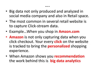 ….
• Big data not only produced and analyzed in
social media company and also in Retail space.
• The most common in several retail website is
to capture Click-stream data.
• Example…When you shop in Amzon.com
• Amazon is not only capturing data when you
click checkout. Your every click on the website
is tracked to bring the personalized shopping
experience.
• When Amazon shows you recommendation
the work behind this is big data analytics
 