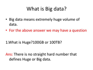 What is Big data?
• Big data means extremely huge volume of
data.
• For the above answer we may have a question
1.What is Huge?100GB or 100TB?
Ans: There is no straight hard number that
defines Huge or Big data.
 
