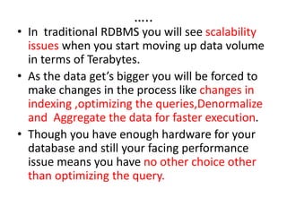 …..
• In traditional RDBMS you will see scalability
issues when you start moving up data volume
in terms of Terabytes.
• As the data get’s bigger you will be forced to
make changes in the process like changes in
indexing ,optimizing the queries,Denormalize
and Aggregate the data for faster execution.
• Though you have enough hardware for your
database and still your facing performance
issue means you have no other choice other
than optimizing the query.
 