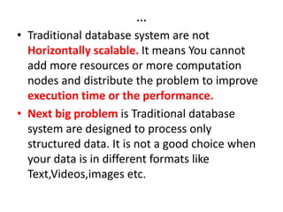 …
• Traditional database system are not
Horizontally scalable. It means You cannot
add more resources or more computation
nodes and distribute the problem to improve
execution time or the performance.
• Next big problem is Traditional database
system are designed to process only
structured data. It is not a good choice when
your data is in different formats like
Text,Videos,images etc.
 