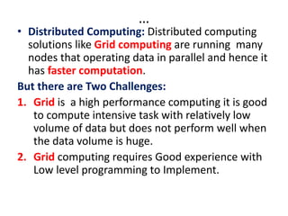 …
• Distributed Computing: Distributed computing
solutions like Grid computing are running many
nodes that operating data in parallel and hence it
has faster computation.
But there are Two Challenges:
1. Grid is a high performance computing it is good
to compute intensive task with relatively low
volume of data but does not perform well when
the data volume is huge.
2. Grid computing requires Good experience with
Low level programming to Implement.
 