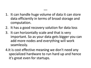…
1. It can handle huge volume of data it can store
data efficiently in terms of broad storage and
computation.
2. It has a good recovery solution for data loss
3. It can horizontally scale and that is very
important. So as your data gets bigger you can
add more nodes and everything will work
seamlessly.
4.It is cost effective meaning we don't need any
specialized hardware to run hard up and hence
it's great even for startups.
 
