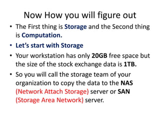 Now How you will figure out
• The First thing is Storage and the Second thing
is Computation.
• Let’s start with Storage
• Your workstation has only 20GB free space but
the size of the stock exchange data is 1TB.
• So you will call the storage team of your
organization to copy the data to the NAS
(Network Attach Storage) server or SAN
(Storage Area Network) server.
 
