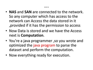 ….
• NAS and SAN are connected to the network.
So any computer which has access to the
network can Access the data stored in it
,provided if it has the permission to access
• Now Data is stored and we have the Access
next is Computation.
• You’re a java programmer ,so you wrote and
optimized the java program to parse the
dataset and perform the computation.
• Now everything ready for execution.
 