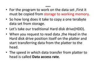 ….
• For the program to work on the data set ,First it
must be copied from storage to working memory.
• So how long does it take to copy a one terabyte
data set from storage.
• Let’s take our traditional Hard disk drive(HDD).
• When you request to read data ,the Head in the
Hard disk drive position itself on the platter and
start transferring data from the platter to the
head.
• The speed in which data transfer from platter to
head is called Data access rate.
 