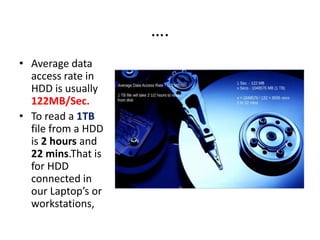 ….
• Average data
access rate in
HDD is usually
122MB/Sec.
• To read a 1TB
file from a HDD
is 2 hours and
22 mins.That is
for HDD
connected in
our Laptop’s or
workstations,
 
