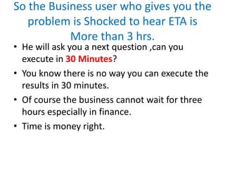 So the Business user who gives you the
problem is Shocked to hear ETA is
More than 3 hrs.
• He will ask you a next question ,can you
execute in 30 Minutes?
• You know there is no way you can execute the
results in 30 minutes.
• Of course the business cannot wait for three
hours especially in finance.
• Time is money right.
 