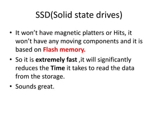 SSD(Solid state drives)
• It won’t have magnetic platters or Hits, it
won’t have any moving components and it is
based on Flash memory.
• So it is extremely fast ,it will significantly
reduces the Time it takes to read the data
from the storage.
• Sounds great.
 