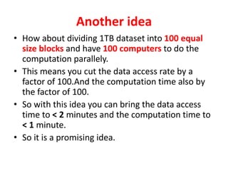 Another idea
• How about dividing 1TB dataset into 100 equal
size blocks and have 100 computers to do the
computation parallely.
• This means you cut the data access rate by a
factor of 100.And the computation time also by
the factor of 100.
• So with this idea you can bring the data access
time to < 2 minutes and the computation time to
< 1 minute.
• So it is a promising idea.
 