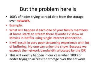 But the problem here is
• 100’s of nodes trying to read data from the storage
over network.
• Example:
• What will happen if each one of your family members
at home starts to stream there favorite TV show or
Movies in Netflix using single internet connection.
• It will result in very poor streaming experience with lot
of buffering. No one can enjoy the show. Because we
exceeds the network bandwidth allocated by the ISP.
• This will exactly happen in our case when 100’s of
nodes trying to access the storage over the network.
 