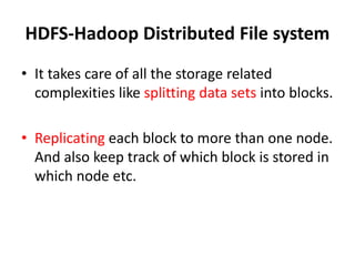HDFS-Hadoop Distributed File system
• It takes care of all the storage related
complexities like splitting data sets into blocks.
• Replicating each block to more than one node.
And also keep track of which block is stored in
which node etc.
 