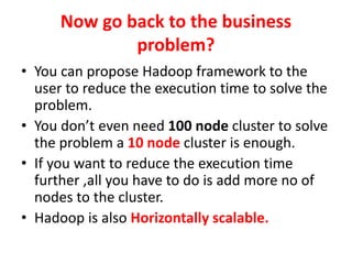 Now go back to the business
problem?
• You can propose Hadoop framework to the
user to reduce the execution time to solve the
problem.
• You don’t even need 100 node cluster to solve
the problem a 10 node cluster is enough.
• If you want to reduce the execution time
further ,all you have to do is add more no of
nodes to the cluster.
• Hadoop is also Horizontally scalable.
 