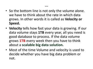 …
• So the bottom line is not only the volume alone.
we have to think about the rate in which data
grows. In other words it is called as Velocity or
Speed.
• Velocity tells how fast your data is growing. If our
data volume stays 1TB every year, all you need is
good database to process. If the data volume
grows 1TB every week then you have to think
about a scalable big data solution.
• Most of the time Volume and velocity is used to
decide whether you have big data problem or
not.
 